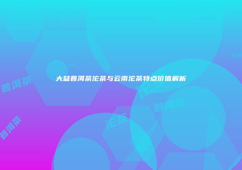 大益普洱茶沱茶与云南沱茶特点价值解析