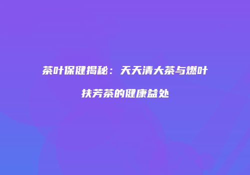 茶叶保健揭秘：天天清大茶与燃叶扶芳茶的健康益处
