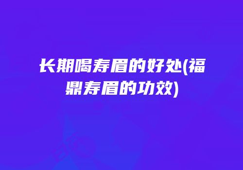 长期喝寿眉的好处(福鼎寿眉的功效)
