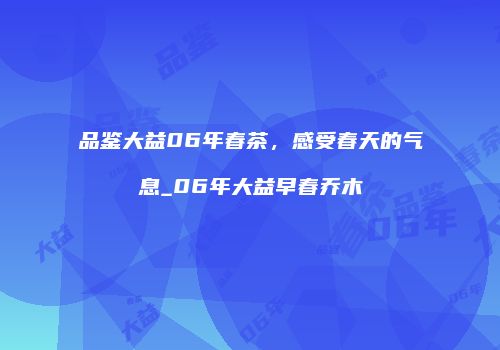 品鉴大益06年春茶，感受春天的气息_06年大益早春乔木