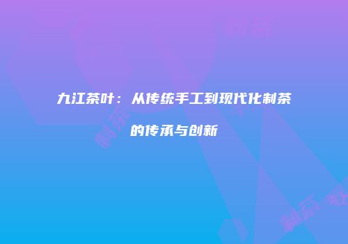 九江茶叶：从传统手工到现代化制茶的传承与创新