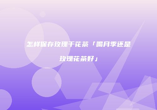怎样保存玫瑰干花茶「喝月季还是玫瑰花茶好」