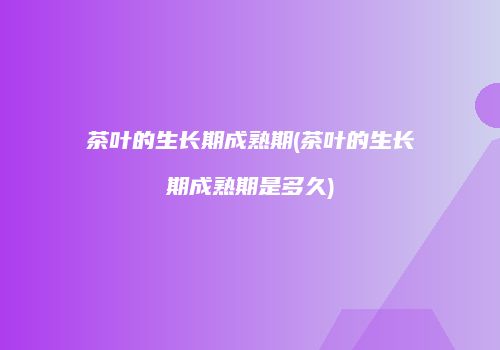 茶叶的生长期成熟期(茶叶的生长期成熟期是多久)