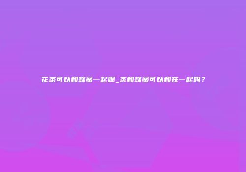 花茶可以和蜂蜜一起喝_茶和蜂蜜可以和在一起吗？