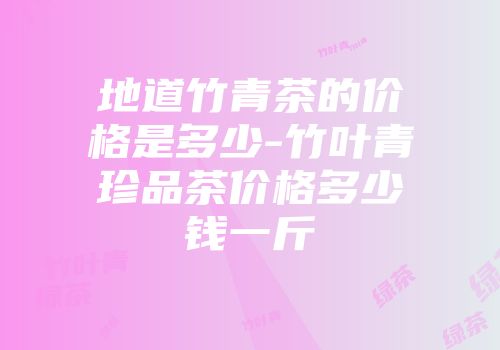 地道竹青茶的价格是多少-竹叶青珍品茶价格多少钱一斤