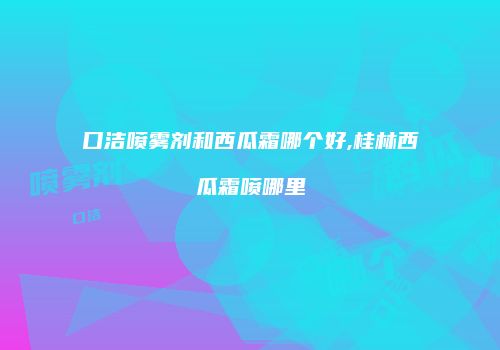 口洁喷雾剂和西瓜霜哪个好,桂林西瓜霜喷哪里