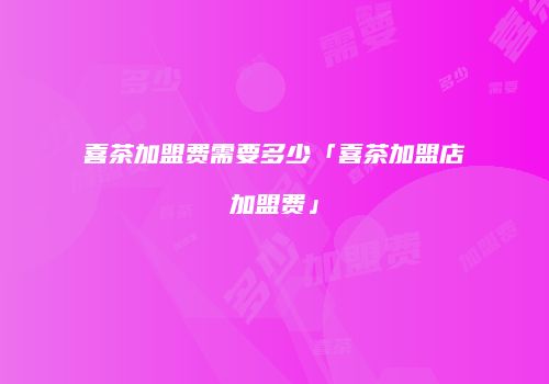 喜茶加盟费需要多少「喜茶加盟店加盟费」