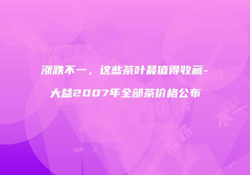 涨跌不一，这些茶叶最值得收藏-大益2007年全部茶价格公布
