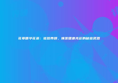 花草精华花茶：祛斑养颜，焕发健康光彩的秘密武器