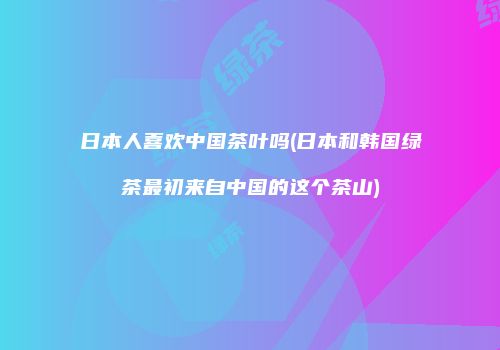 日本人喜欢中国茶叶吗(日本和韩国绿茶最初来自中国的这个茶山)