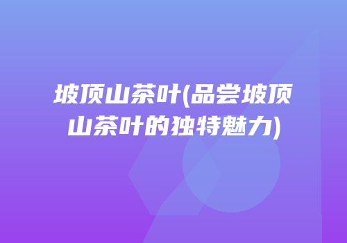 坡顶山茶叶(品尝坡顶山茶叶的独特魅力)