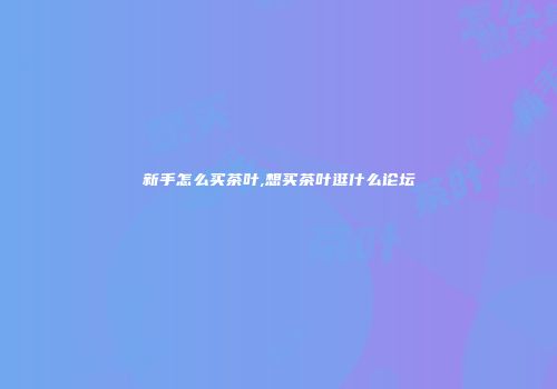 新手怎么买茶叶,想买茶叶逛什么论坛