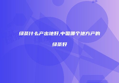 绿茶什么产出地好,中国哪个地方产的绿茶好