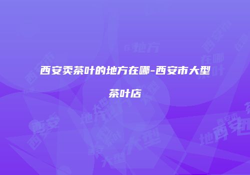 西安卖茶叶的地方在哪-西安市大型茶叶店
