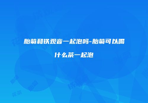 胎菊和铁观音一起泡吗-胎菊可以喝什么茶一起泡