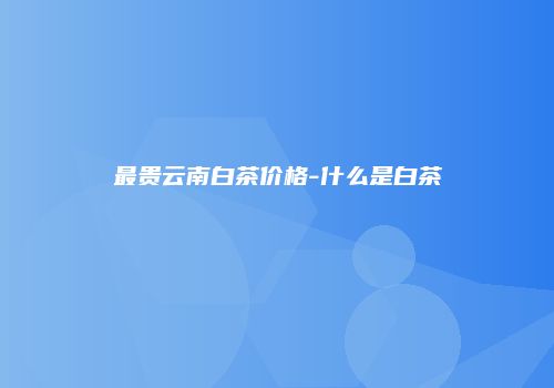 最贵云南白茶价格-什么是白茶