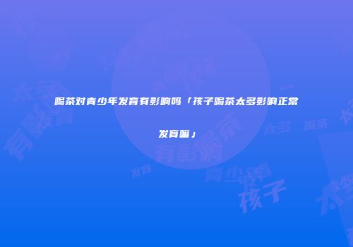 喝茶对青少年发育有影响吗「孩子喝茶太多影响正常发育嘛」