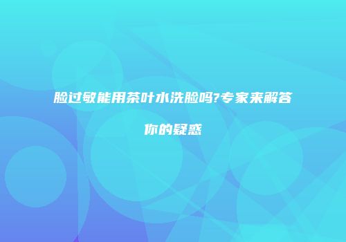 脸过敏能用茶叶水洗脸吗?专家来解答你的疑惑