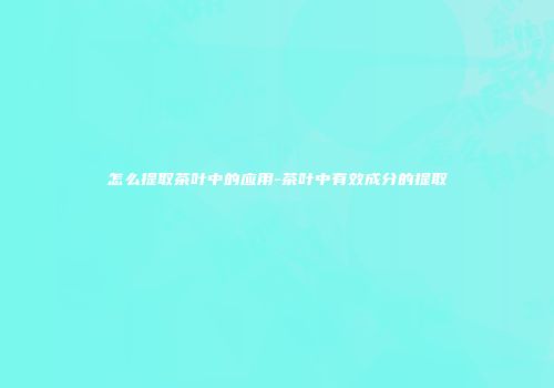 怎么提取茶叶中的应用-茶叶中有效成分的提取