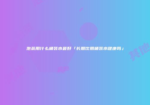 泡茶用什么桶装水最好「长期饮用桶装水健康吗」