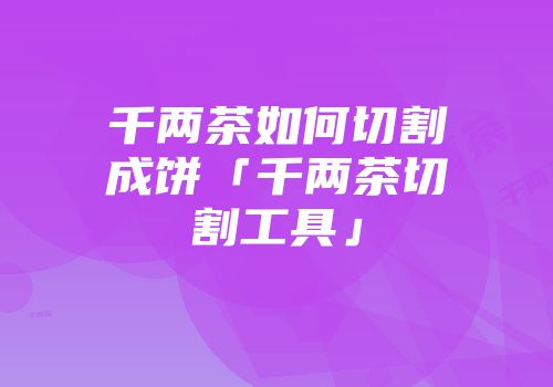 千两茶如何切割成饼「千两茶切割工具」
