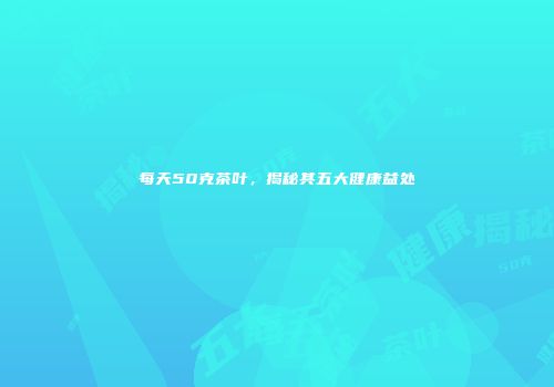 每天50克茶叶，揭秘其五大健康益处