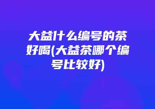 大益什么编号的茶好喝(大益茶哪个编号比较好)