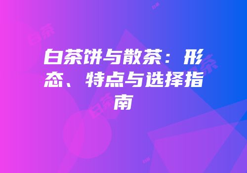 白茶饼与散茶：形态、特点与选择指南
