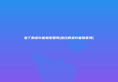 泡了的茶叶能隔夜喝吗(泡过的茶叶能隔夜吗)