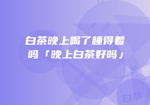 白茶晚上喝了睡得着吗「晚上白茶好吗」