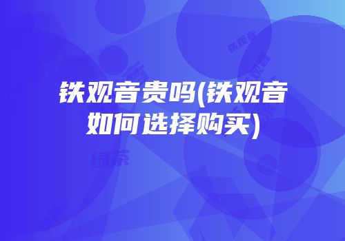 铁观音贵吗(铁观音如何选择购买)