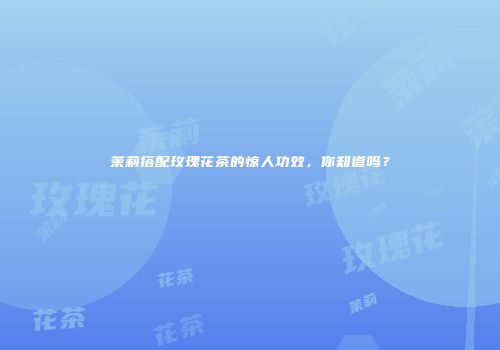 茉莉搭配玫瑰花茶的惊人功效，你知道吗？