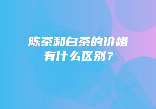 陈茶和白茶的价格有什么区别？