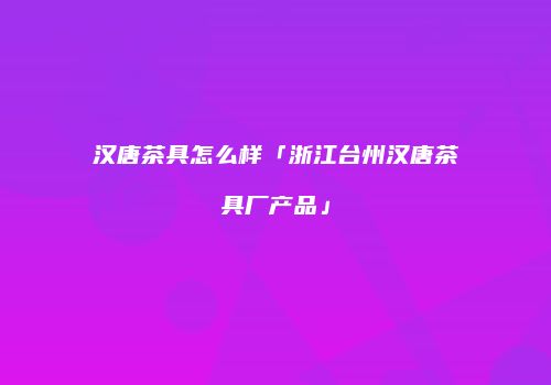 汉唐茶具怎么样「浙江台州汉唐茶具厂产品」