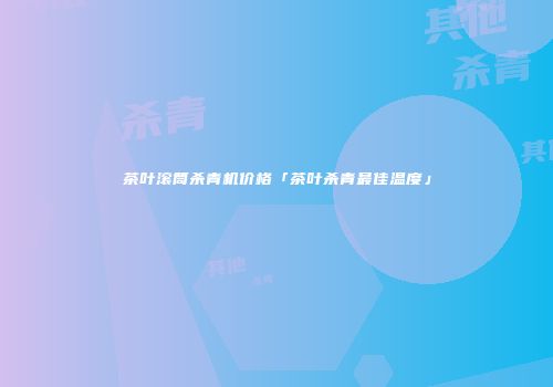 茶叶滚筒杀青机价格「茶叶杀青最佳温度」