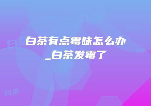 白茶有点霉味怎么办_白茶发霉了