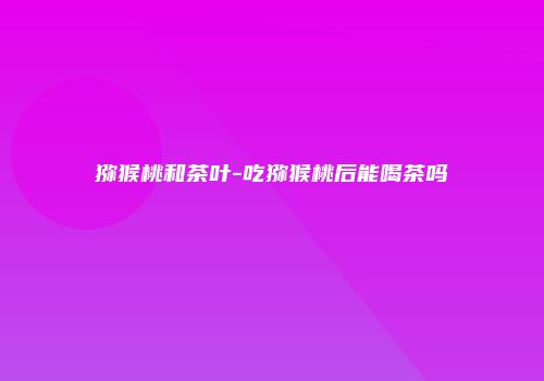 猕猴桃和茶叶-吃猕猴桃后能喝茶吗