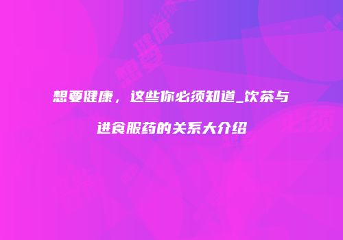 想要健康，这些你必须知道_饮茶与进食服药的关系大介绍