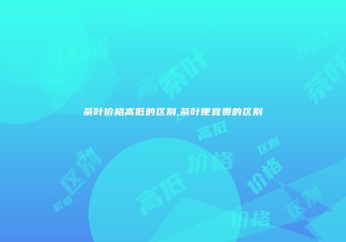 茶叶价格高低的区别,茶叶便宜贵的区别