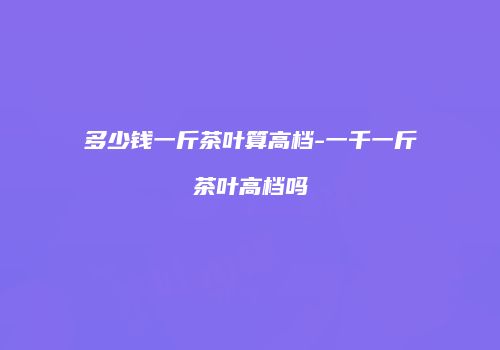 多少钱一斤茶叶算高档-一千一斤茶叶高档吗