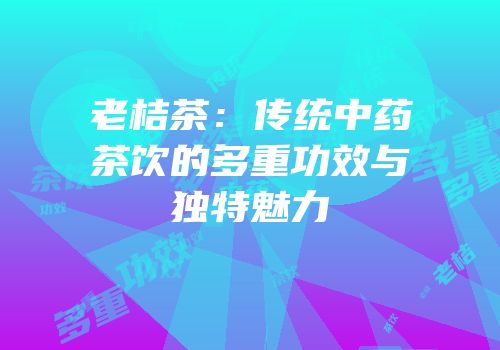 老桔茶：传统中药茶饮的多重功效与独特魅力