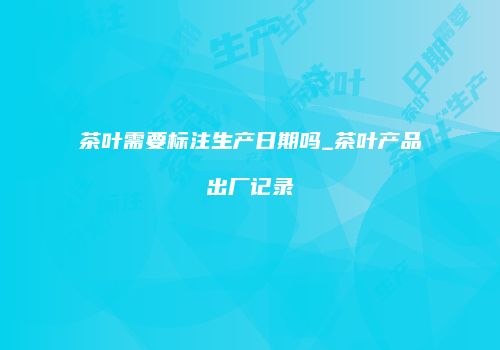 茶叶需要标注生产日期吗_茶叶产品出厂记录