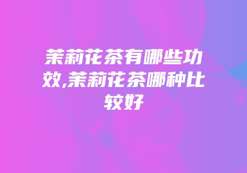 茉莉花茶有哪些功效,茉莉花茶哪种比较好