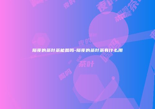 隔夜的茶叶茶能喝吗-隔夜的茶叶茶有什么用