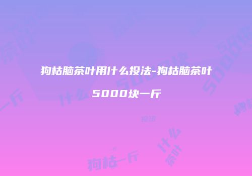 狗枯脑茶叶用什么投法-狗枯脑茶叶5000块一斤