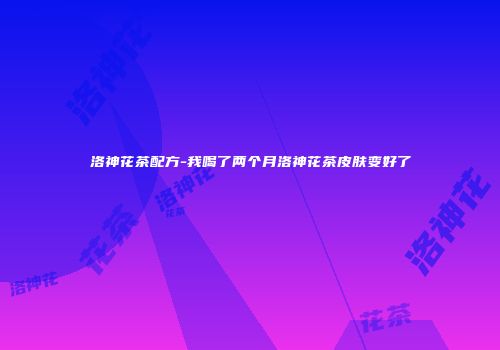 洛神花茶配方-我喝了两个月洛神花茶皮肤变好了