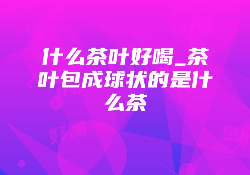 什么茶叶好喝_茶叶包成球状的是什么茶
