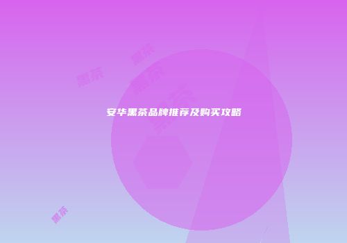 安华黑茶品牌推荐及购买攻略