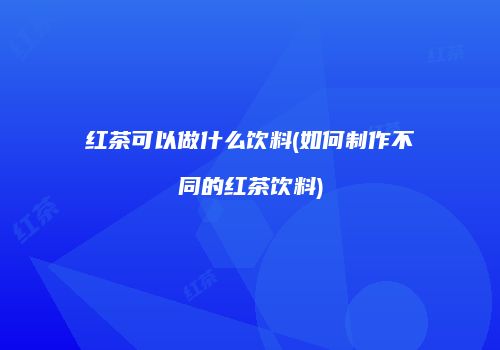 红茶可以做什么饮料(如何制作不同的红茶饮料)