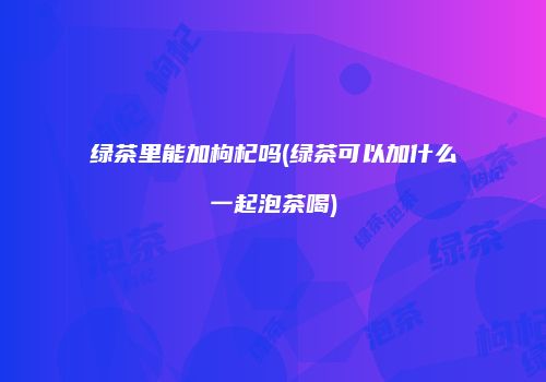 绿茶里能加枸杞吗(绿茶可以加什么一起泡茶喝)